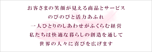 お客様の笑顔が見える商品とサービス、のびのびと活力あふれ、一人ひとりの幸せがふくらむ経営。私たちは快適な暮らしの創造を通して世界の人々に喜びを広げます。