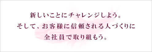 新しいことにチャレンジしよう。そして、お客様に信頼される人づくりに全社員で取り組もう。